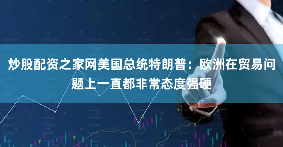 炒股配资之家网美国总统特朗普：欧洲在贸易问题上一直都非常态度强硬