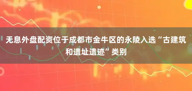 无息外盘配资位于成都市金牛区的永陵入选“古建筑和遗址遗迹”类别
